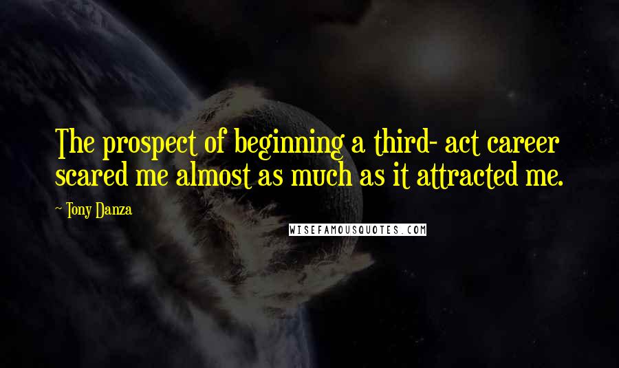 Tony Danza Quotes: The prospect of beginning a third- act career scared me almost as much as it attracted me.