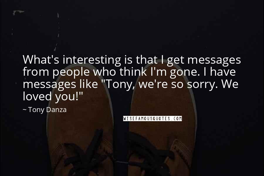 Tony Danza Quotes: What's interesting is that I get messages from people who think I'm gone. I have messages like "Tony, we're so sorry. We loved you!"