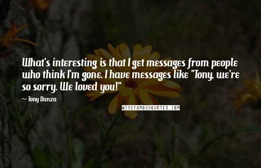 Tony Danza Quotes: What's interesting is that I get messages from people who think I'm gone. I have messages like "Tony, we're so sorry. We loved you!"