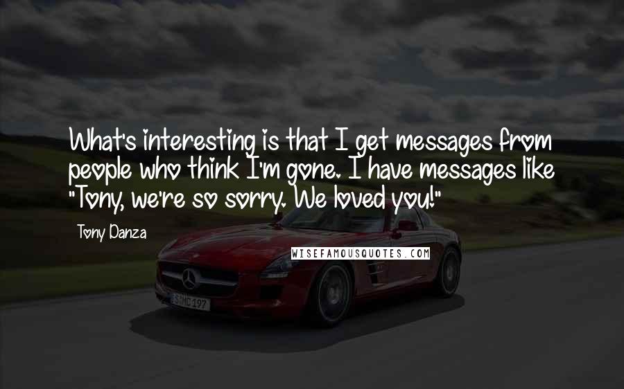 Tony Danza Quotes: What's interesting is that I get messages from people who think I'm gone. I have messages like "Tony, we're so sorry. We loved you!"