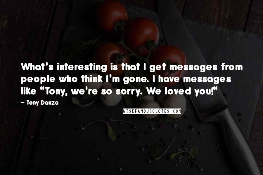 Tony Danza Quotes: What's interesting is that I get messages from people who think I'm gone. I have messages like "Tony, we're so sorry. We loved you!"