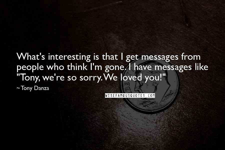 Tony Danza Quotes: What's interesting is that I get messages from people who think I'm gone. I have messages like "Tony, we're so sorry. We loved you!"