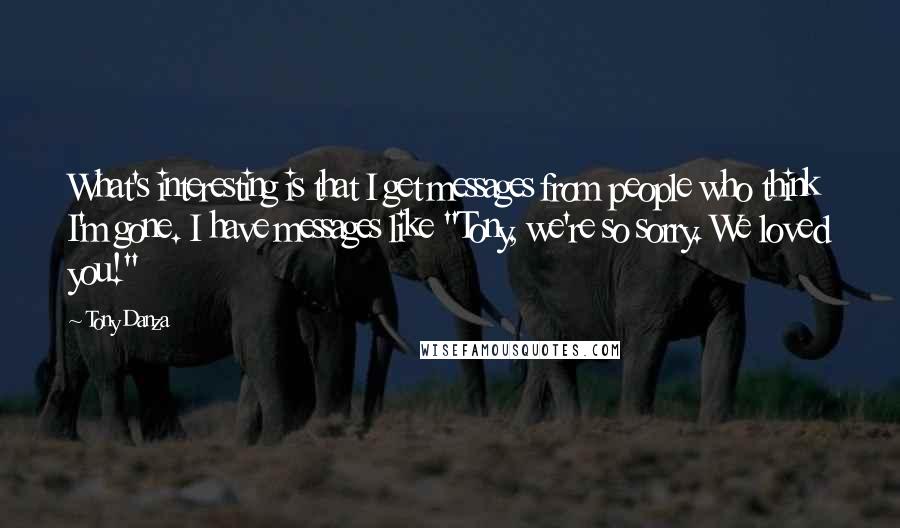 Tony Danza Quotes: What's interesting is that I get messages from people who think I'm gone. I have messages like "Tony, we're so sorry. We loved you!"