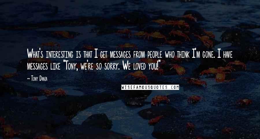 Tony Danza Quotes: What's interesting is that I get messages from people who think I'm gone. I have messages like "Tony, we're so sorry. We loved you!"