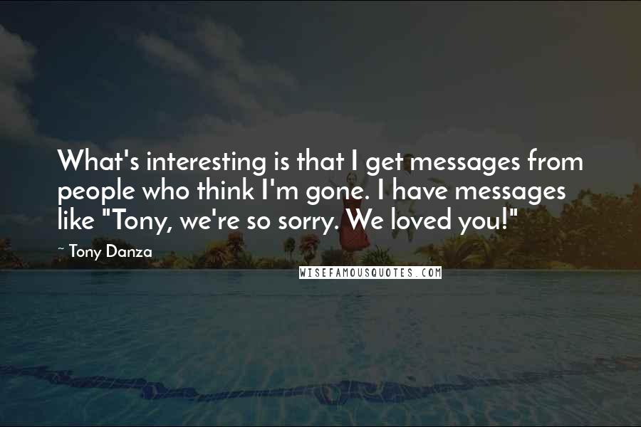 Tony Danza Quotes: What's interesting is that I get messages from people who think I'm gone. I have messages like "Tony, we're so sorry. We loved you!"