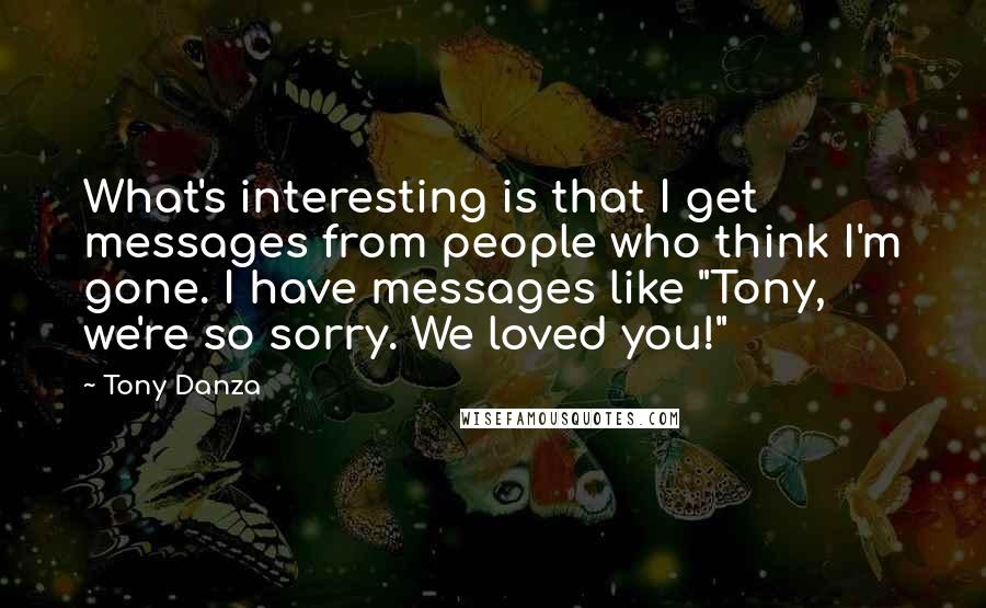 Tony Danza Quotes: What's interesting is that I get messages from people who think I'm gone. I have messages like "Tony, we're so sorry. We loved you!"