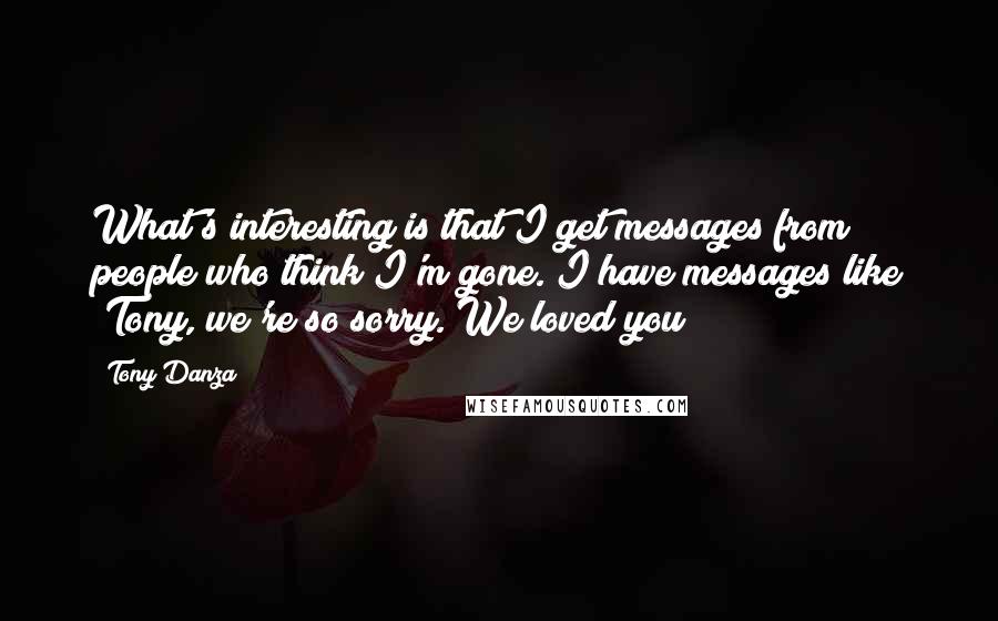 Tony Danza Quotes: What's interesting is that I get messages from people who think I'm gone. I have messages like "Tony, we're so sorry. We loved you!"