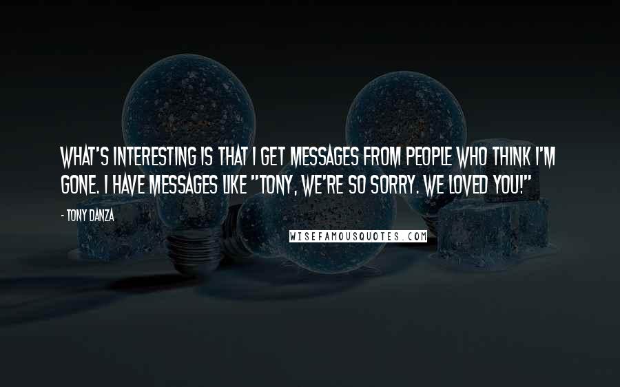 Tony Danza Quotes: What's interesting is that I get messages from people who think I'm gone. I have messages like "Tony, we're so sorry. We loved you!"