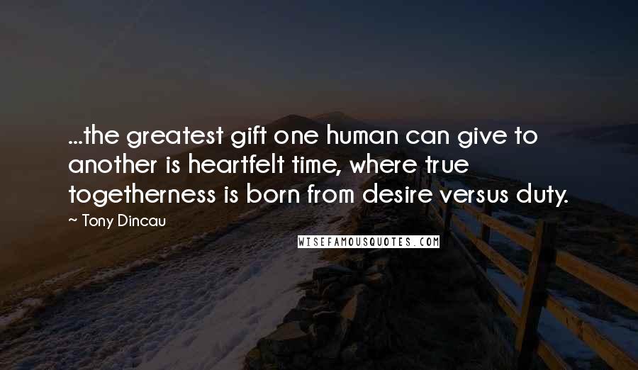 Tony Dincau Quotes: ...the greatest gift one human can give to another is heartfelt time, where true togetherness is born from desire versus duty.