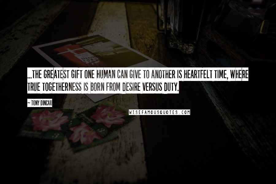 Tony Dincau Quotes: ...the greatest gift one human can give to another is heartfelt time, where true togetherness is born from desire versus duty.