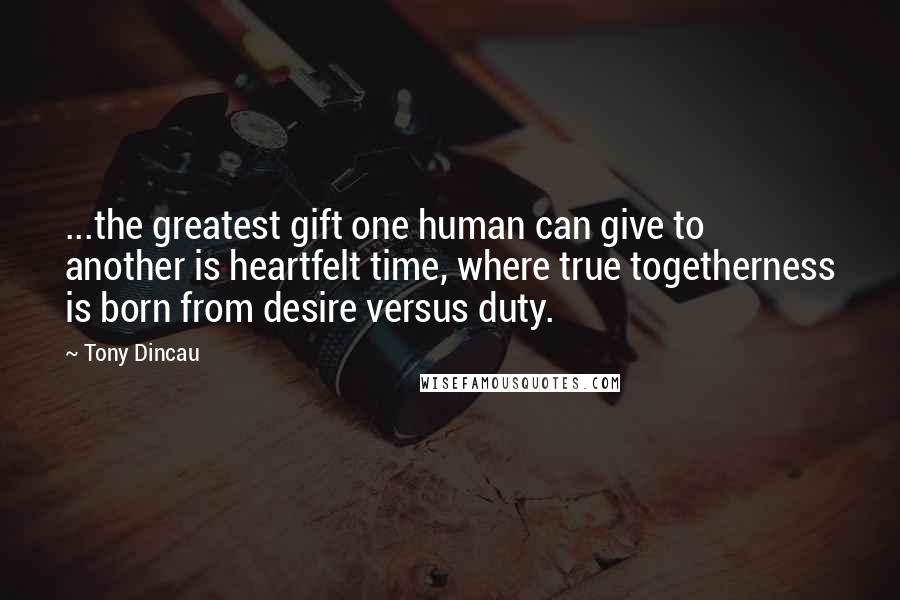 Tony Dincau Quotes: ...the greatest gift one human can give to another is heartfelt time, where true togetherness is born from desire versus duty.