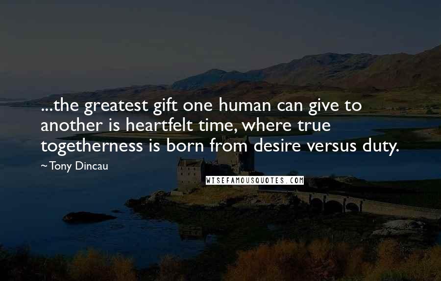 Tony Dincau Quotes: ...the greatest gift one human can give to another is heartfelt time, where true togetherness is born from desire versus duty.