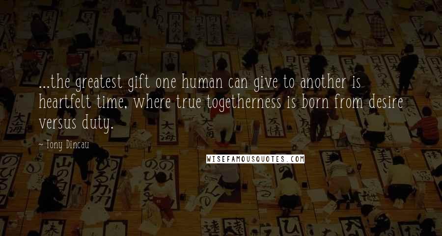 Tony Dincau Quotes: ...the greatest gift one human can give to another is heartfelt time, where true togetherness is born from desire versus duty.