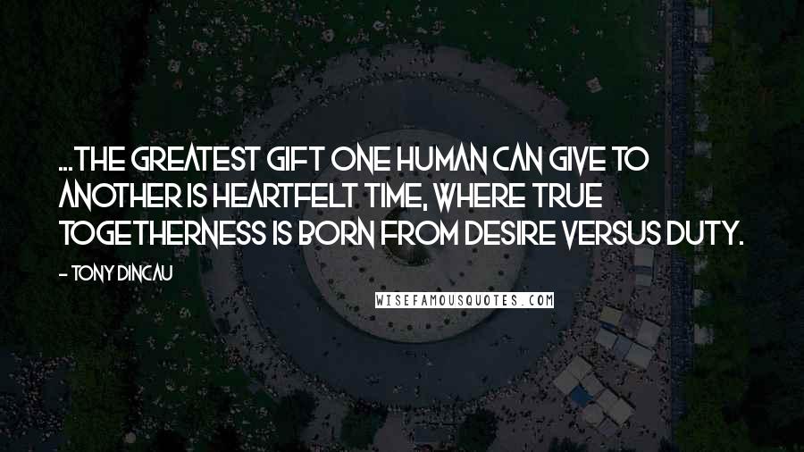 Tony Dincau Quotes: ...the greatest gift one human can give to another is heartfelt time, where true togetherness is born from desire versus duty.