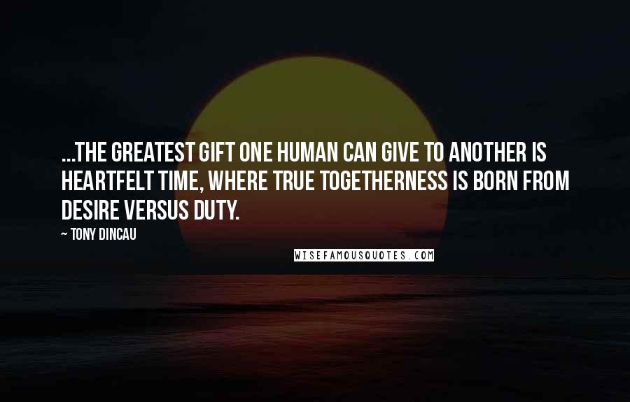 Tony Dincau Quotes: ...the greatest gift one human can give to another is heartfelt time, where true togetherness is born from desire versus duty.