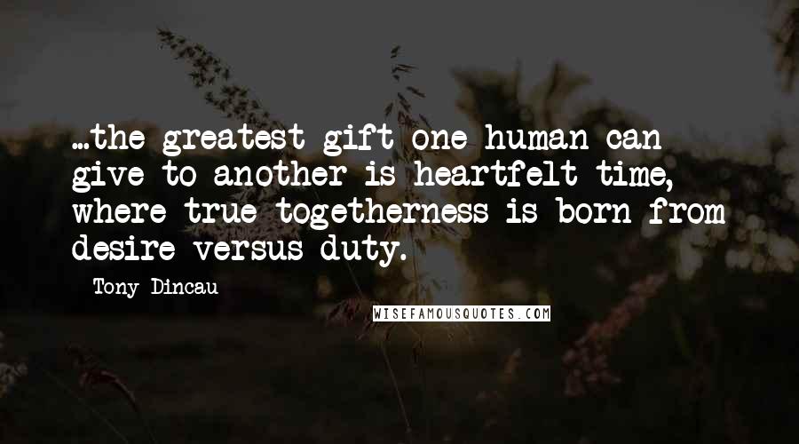 Tony Dincau Quotes: ...the greatest gift one human can give to another is heartfelt time, where true togetherness is born from desire versus duty.