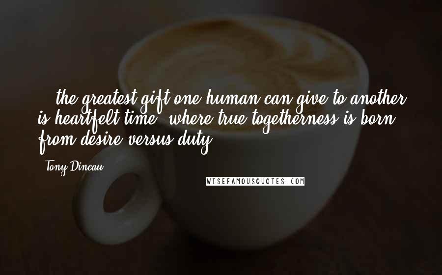 Tony Dincau Quotes: ...the greatest gift one human can give to another is heartfelt time, where true togetherness is born from desire versus duty.