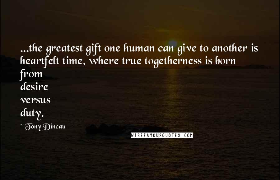 Tony Dincau Quotes: ...the greatest gift one human can give to another is heartfelt time, where true togetherness is born from desire versus duty.