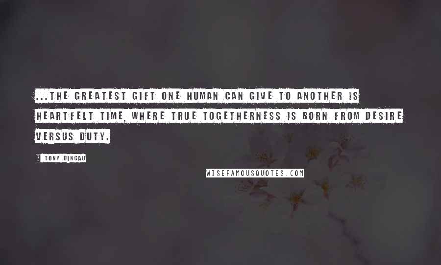 Tony Dincau Quotes: ...the greatest gift one human can give to another is heartfelt time, where true togetherness is born from desire versus duty.