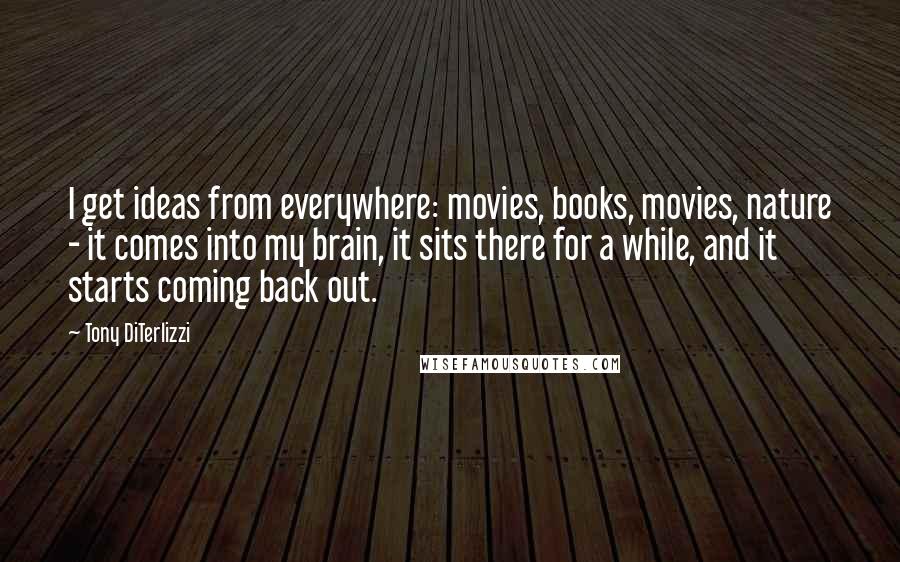 Tony DiTerlizzi Quotes: I get ideas from everywhere: movies, books, movies, nature - it comes into my brain, it sits there for a while, and it starts coming back out.