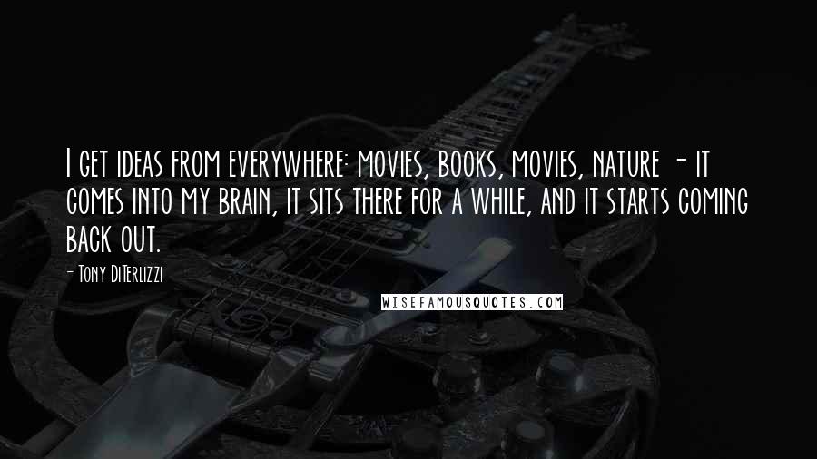 Tony DiTerlizzi Quotes: I get ideas from everywhere: movies, books, movies, nature - it comes into my brain, it sits there for a while, and it starts coming back out.