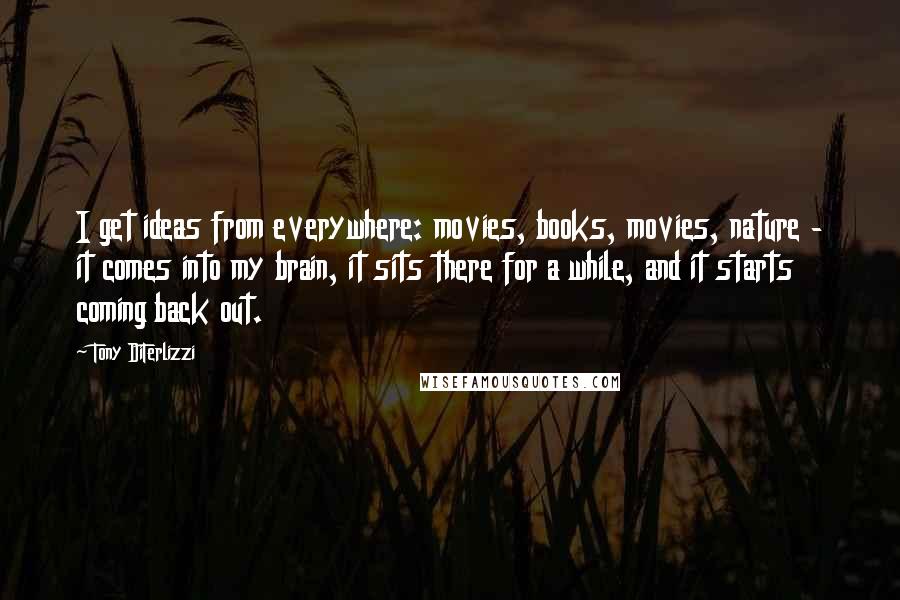 Tony DiTerlizzi Quotes: I get ideas from everywhere: movies, books, movies, nature - it comes into my brain, it sits there for a while, and it starts coming back out.