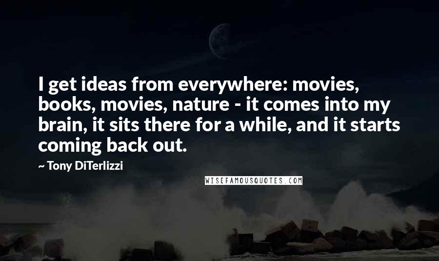 Tony DiTerlizzi Quotes: I get ideas from everywhere: movies, books, movies, nature - it comes into my brain, it sits there for a while, and it starts coming back out.