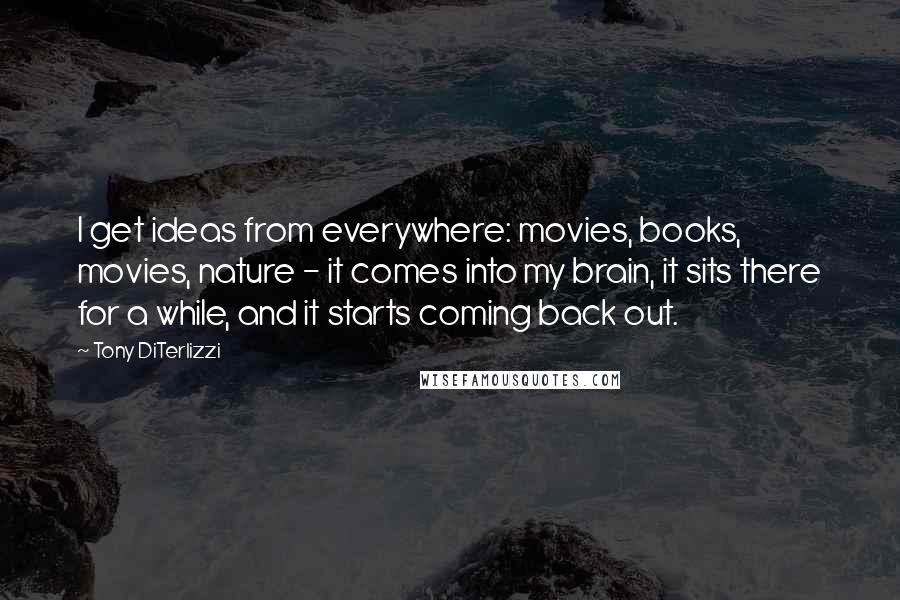 Tony DiTerlizzi Quotes: I get ideas from everywhere: movies, books, movies, nature - it comes into my brain, it sits there for a while, and it starts coming back out.