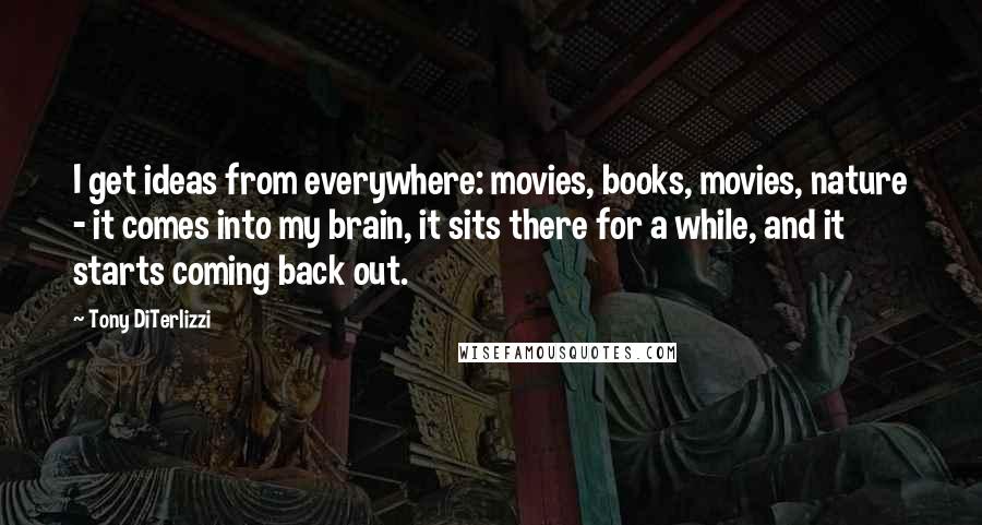 Tony DiTerlizzi Quotes: I get ideas from everywhere: movies, books, movies, nature - it comes into my brain, it sits there for a while, and it starts coming back out.