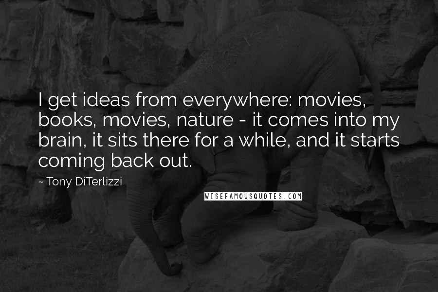 Tony DiTerlizzi Quotes: I get ideas from everywhere: movies, books, movies, nature - it comes into my brain, it sits there for a while, and it starts coming back out.