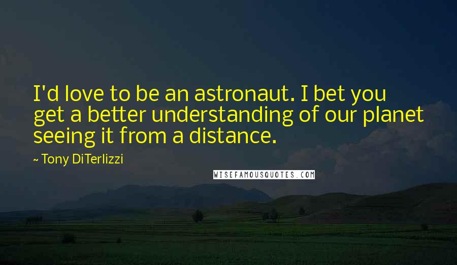 Tony DiTerlizzi Quotes: I'd love to be an astronaut. I bet you get a better understanding of our planet seeing it from a distance.