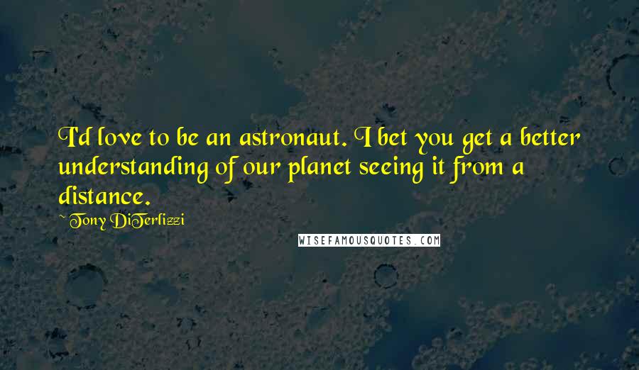 Tony DiTerlizzi Quotes: I'd love to be an astronaut. I bet you get a better understanding of our planet seeing it from a distance.