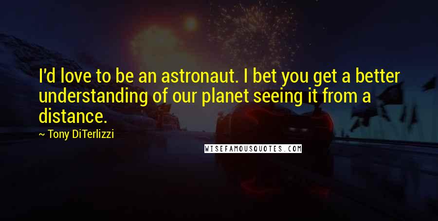 Tony DiTerlizzi Quotes: I'd love to be an astronaut. I bet you get a better understanding of our planet seeing it from a distance.