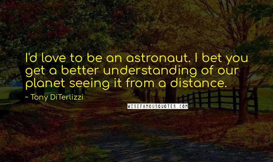 Tony DiTerlizzi Quotes: I'd love to be an astronaut. I bet you get a better understanding of our planet seeing it from a distance.