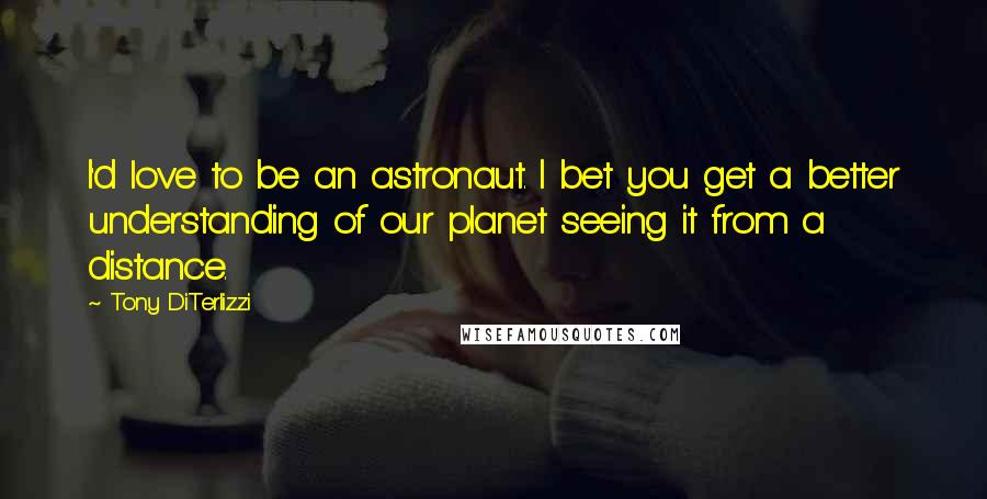 Tony DiTerlizzi Quotes: I'd love to be an astronaut. I bet you get a better understanding of our planet seeing it from a distance.