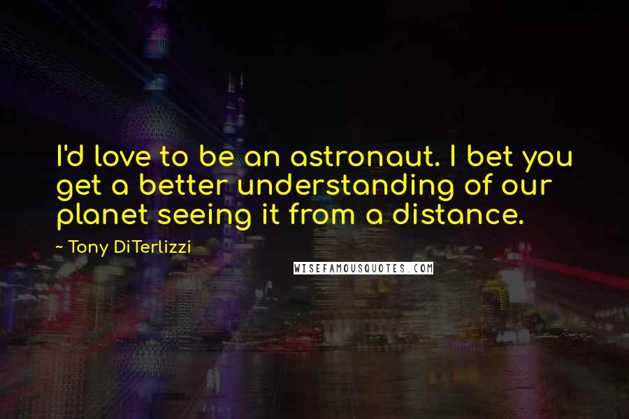 Tony DiTerlizzi Quotes: I'd love to be an astronaut. I bet you get a better understanding of our planet seeing it from a distance.