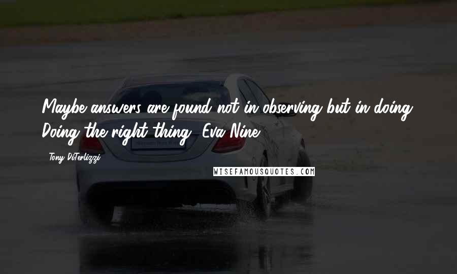 Tony DiTerlizzi Quotes: Maybe answers are found not in observing but in doing. Doing the right thing -Eva Nine