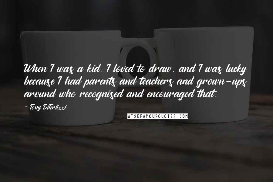 Tony DiTerlizzi Quotes: When I was a kid, I loved to draw, and I was lucky because I had parents and teachers and grown-ups around who recognised and encouraged that.