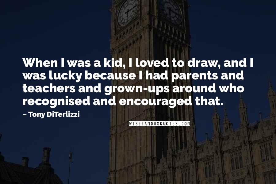 Tony DiTerlizzi Quotes: When I was a kid, I loved to draw, and I was lucky because I had parents and teachers and grown-ups around who recognised and encouraged that.