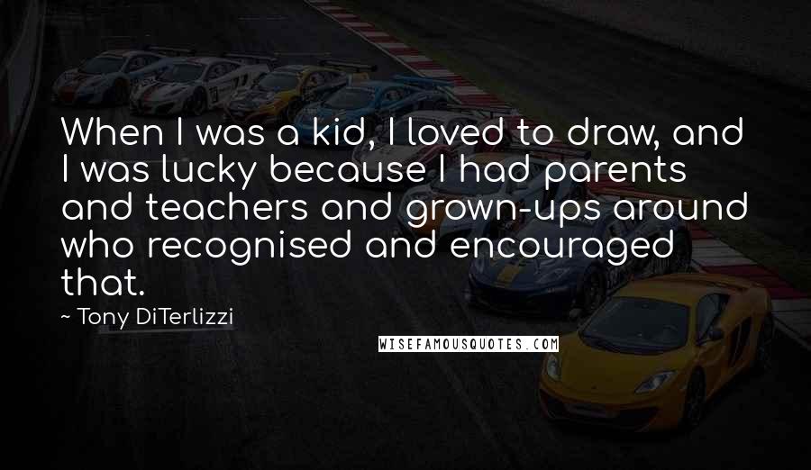 Tony DiTerlizzi Quotes: When I was a kid, I loved to draw, and I was lucky because I had parents and teachers and grown-ups around who recognised and encouraged that.