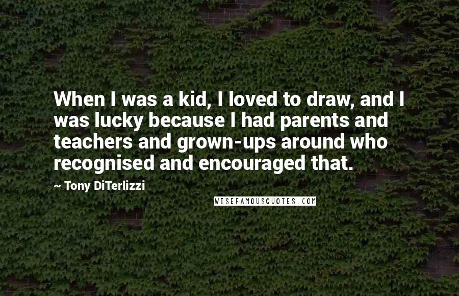 Tony DiTerlizzi Quotes: When I was a kid, I loved to draw, and I was lucky because I had parents and teachers and grown-ups around who recognised and encouraged that.