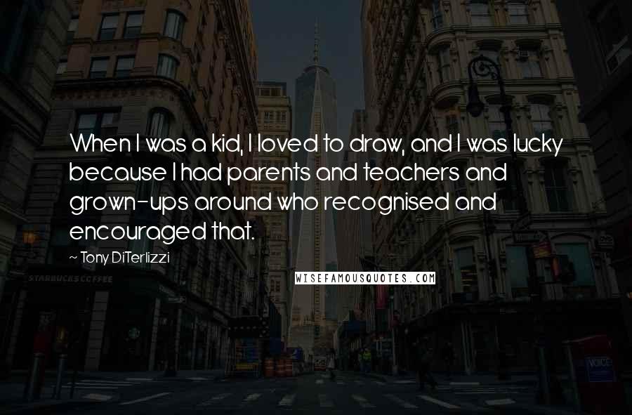 Tony DiTerlizzi Quotes: When I was a kid, I loved to draw, and I was lucky because I had parents and teachers and grown-ups around who recognised and encouraged that.