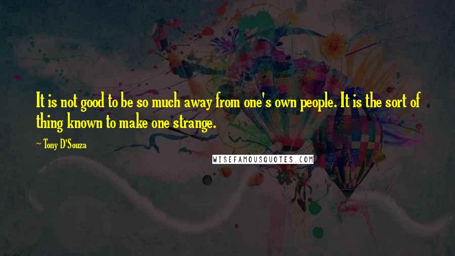 Tony D'Souza Quotes: It is not good to be so much away from one's own people. It is the sort of thing known to make one strange.