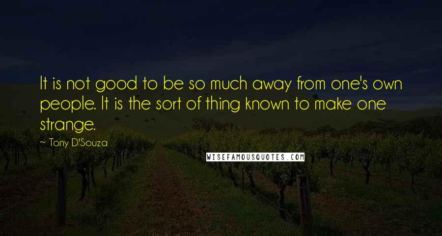 Tony D'Souza Quotes: It is not good to be so much away from one's own people. It is the sort of thing known to make one strange.