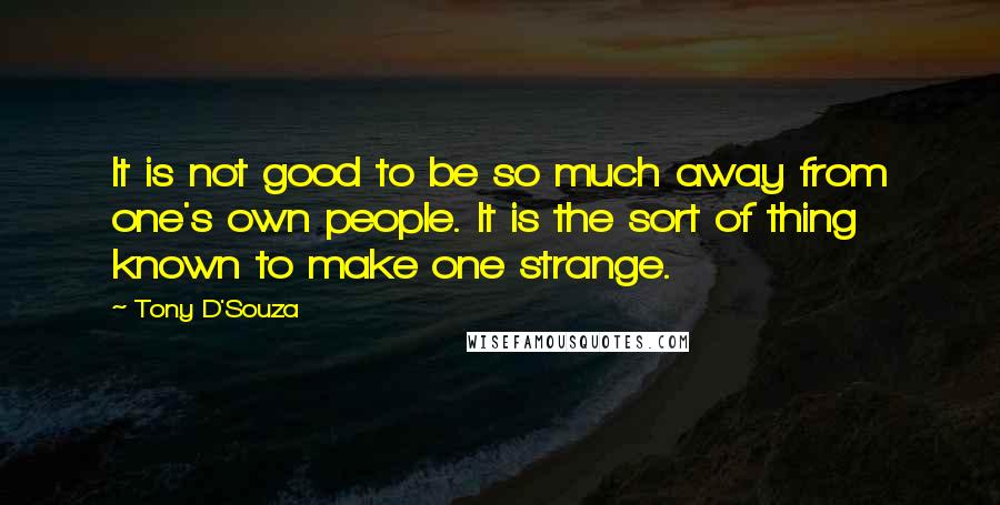 Tony D'Souza Quotes: It is not good to be so much away from one's own people. It is the sort of thing known to make one strange.