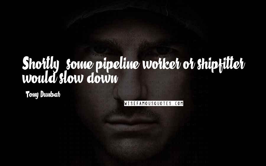 Tony Dunbar Quotes: Shortly, some pipeline worker or shipfitter would slow down.