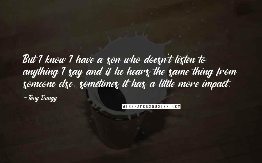 Tony Dungy Quotes: But I know I have a son who doesn't listen to anything I say and if he hears the same thing from someone else, sometimes it has a little more impact.