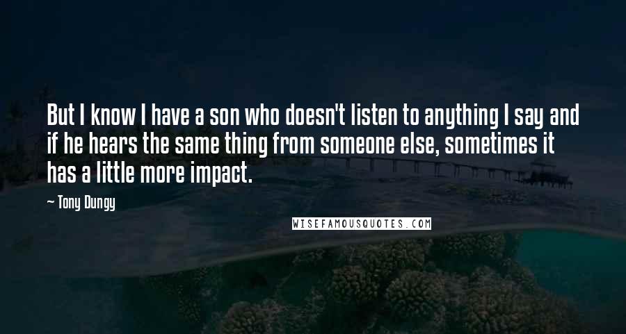 Tony Dungy Quotes: But I know I have a son who doesn't listen to anything I say and if he hears the same thing from someone else, sometimes it has a little more impact.