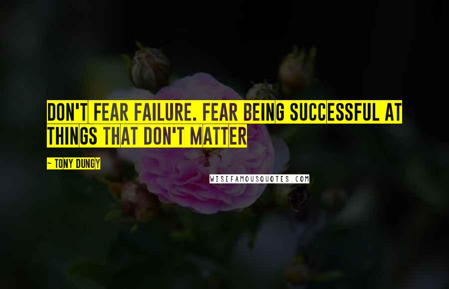 Tony Dungy Quotes: DON'T FEAR FAILURE. Fear being successful at things that don't matter