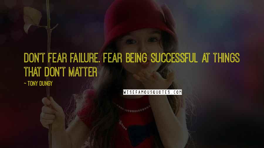 Tony Dungy Quotes: DON'T FEAR FAILURE. Fear being successful at things that don't matter